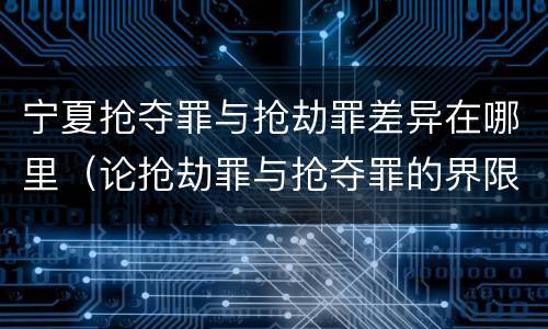 宁夏抢夺罪与抢劫罪差异在哪里（论抢劫罪与抢夺罪的界限）