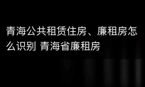 青海公共租赁住房、廉租房怎么识别 青海省廉租房