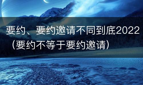 要约、要约邀请不同到底2022（要约不等于要约邀请）