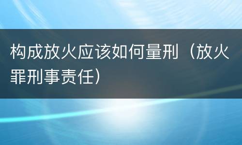 构成放火应该如何量刑（放火罪刑事责任）
