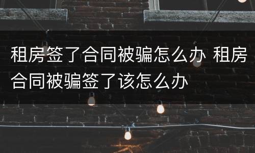 租房签了合同被骗怎么办 租房合同被骗签了该怎么办
