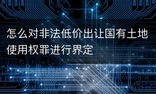 怎么对非法低价出让国有土地使用权罪进行界定