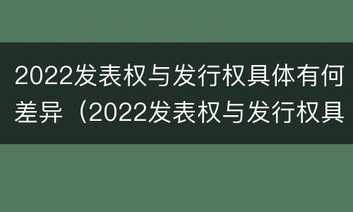 2022发表权与发行权具体有何差异（2022发表权与发行权具体有何差异和区别）