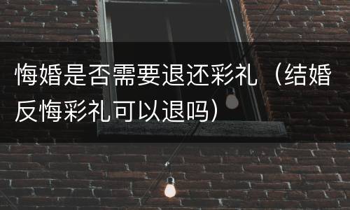 悔婚是否需要退还彩礼（结婚反悔彩礼可以退吗）