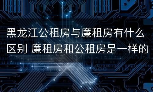 黑龙江公租房与廉租房有什么区别 廉租房和公租房是一样的吗