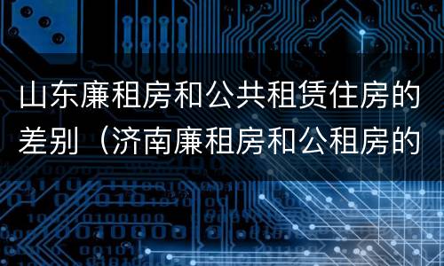 山东廉租房和公共租赁住房的差别（济南廉租房和公租房的区别）