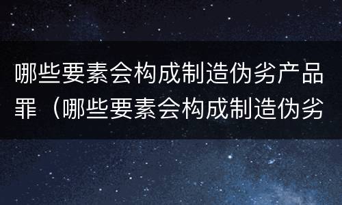 哪些要素会构成制造伪劣产品罪（哪些要素会构成制造伪劣产品罪）