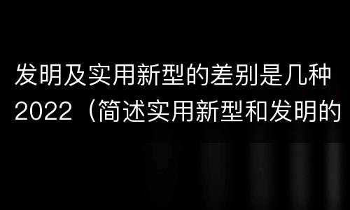 发明及实用新型的差别是几种2022（简述实用新型和发明的区别）