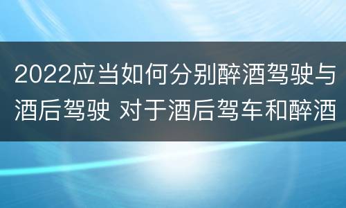 2022应当如何分别醉酒驾驶与酒后驾驶 对于酒后驾车和醉酒驾车的界定