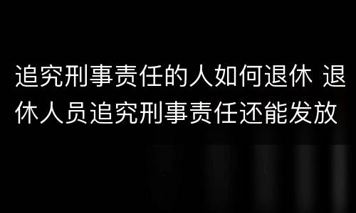 追究刑事责任的人如何退休 退休人员追究刑事责任还能发放退休金吗