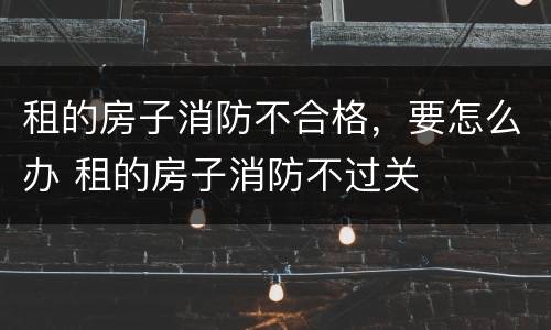 租的房子消防不合格，要怎么办 租的房子消防不过关