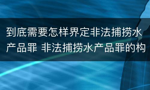 到底需要怎样界定非法捕捞水产品罪 非法捕捞水产品罪的构成要件