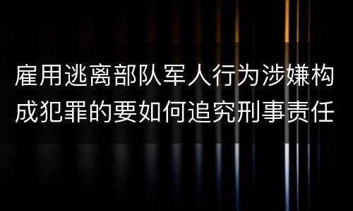 雇用逃离部队军人行为涉嫌构成犯罪的要如何追究刑事责任