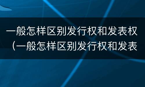 一般怎样区别发行权和发表权（一般怎样区别发行权和发表权的区别）