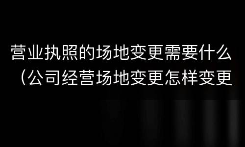 营业执照的场地变更需要什么（公司经营场地变更怎样变更营业执照）