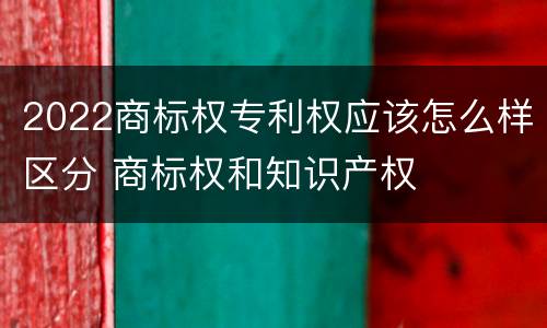 2022商标权专利权应该怎么样区分 商标权和知识产权