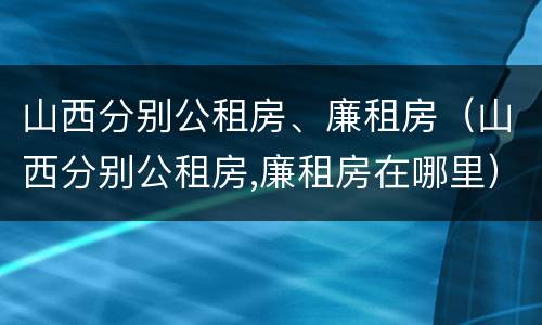 山西分别公租房、廉租房（山西分别公租房,廉租房在哪里）