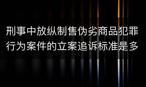 刑事中放纵制售伪劣商品犯罪行为案件的立案追诉标准是多少
