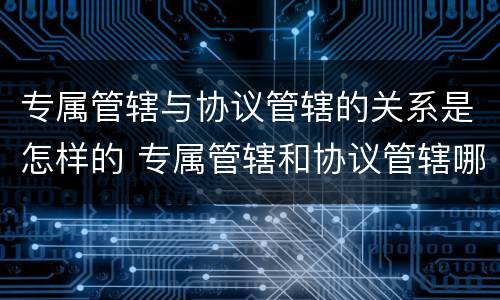 专属管辖与协议管辖的关系是怎样的 专属管辖和协议管辖哪个优先