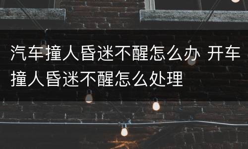 汽车撞人昏迷不醒怎么办 开车撞人昏迷不醒怎么处理