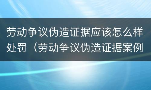 劳动争议伪造证据应该怎么样处罚（劳动争议伪造证据案例）
