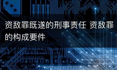 资敌罪既遂的刑事责任 资敌罪的构成要件