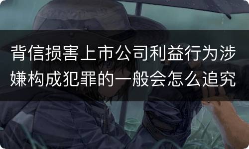 背信损害上市公司利益行为涉嫌构成犯罪的一般会怎么追究刑事责任
