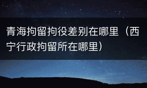 青海拘留拘役差别在哪里（西宁行政拘留所在哪里）