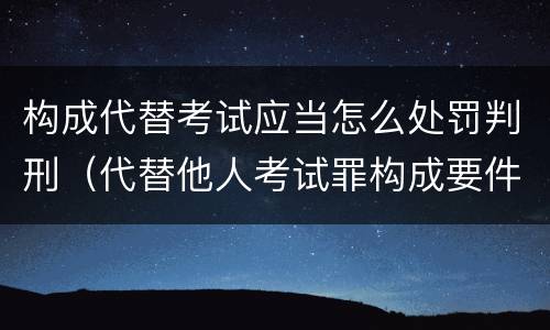 构成代替考试应当怎么处罚判刑（代替他人考试罪构成要件）