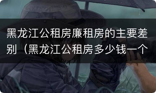 黑龙江公租房廉租房的主要差别（黑龙江公租房多少钱一个月）