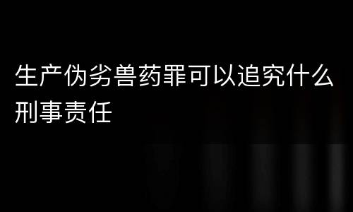 生产伪劣兽药罪可以追究什么刑事责任