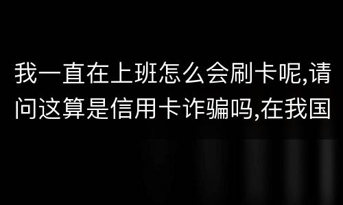 我一直在上班怎么会刷卡呢,请问这算是信用卡诈骗吗,在我国信用卡诈骗是如何判刑的被
