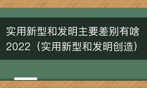 实用新型和发明主要差别有啥2022（实用新型和发明创造）