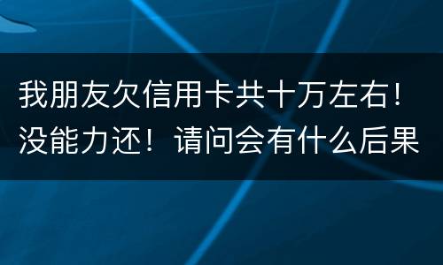 我朋友欠信用卡共十万左右！没能力还！请问会有什么后果！谢谢律师解答