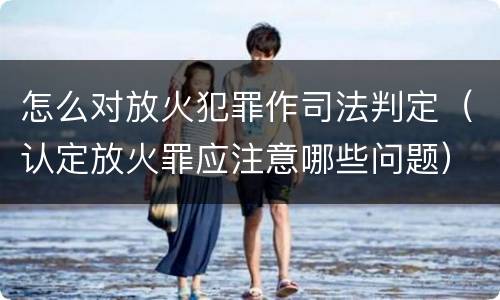 怎么对放火犯罪作司法判定（认定放火罪应注意哪些问题）