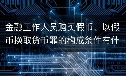 金融工作人员购买假币、以假币换取货币罪的构成条件有什么