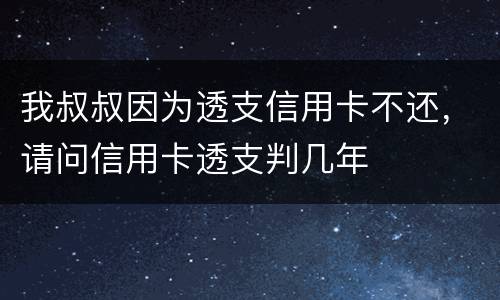 我叔叔因为透支信用卡不还，请问信用卡透支判几年