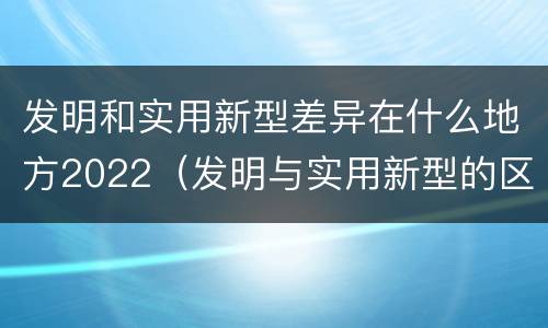 发明和实用新型差异在什么地方2022（发明与实用新型的区别有哪些）