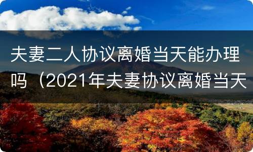 夫妻二人协议离婚当天能办理吗（2021年夫妻协议离婚当天能办理吗）