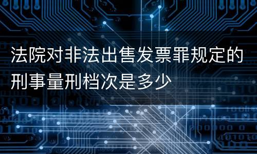 法院对非法出售发票罪规定的刑事量刑档次是多少