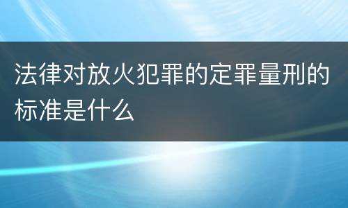 法律对放火犯罪的定罪量刑的标准是什么
