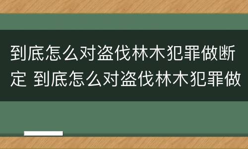 到底怎么对盗伐林木犯罪做断定 到底怎么对盗伐林木犯罪做断定