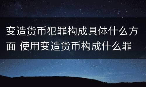 变造货币犯罪构成具体什么方面 使用变造货币构成什么罪