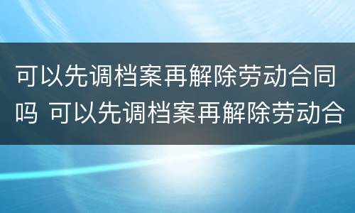 可以先调档案再解除劳动合同吗 可以先调档案再解除劳动合同吗