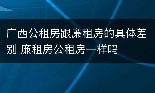 广西公租房跟廉租房的具体差别 廉租房公租房一样吗