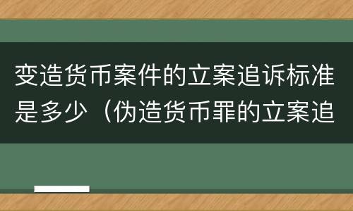 变造货币案件的立案追诉标准是多少（伪造货币罪的立案追诉标准）