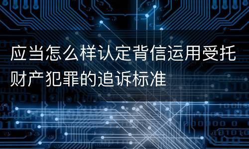应当怎么样认定背信运用受托财产犯罪的追诉标准