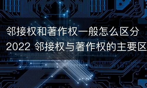 邻接权和著作权一般怎么区分2022 邻接权与著作权的主要区别