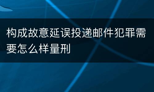 构成故意延误投递邮件犯罪需要怎么样量刑