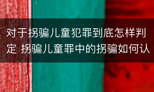 对于拐骗儿童犯罪到底怎样判定 拐骗儿童罪中的拐骗如何认定